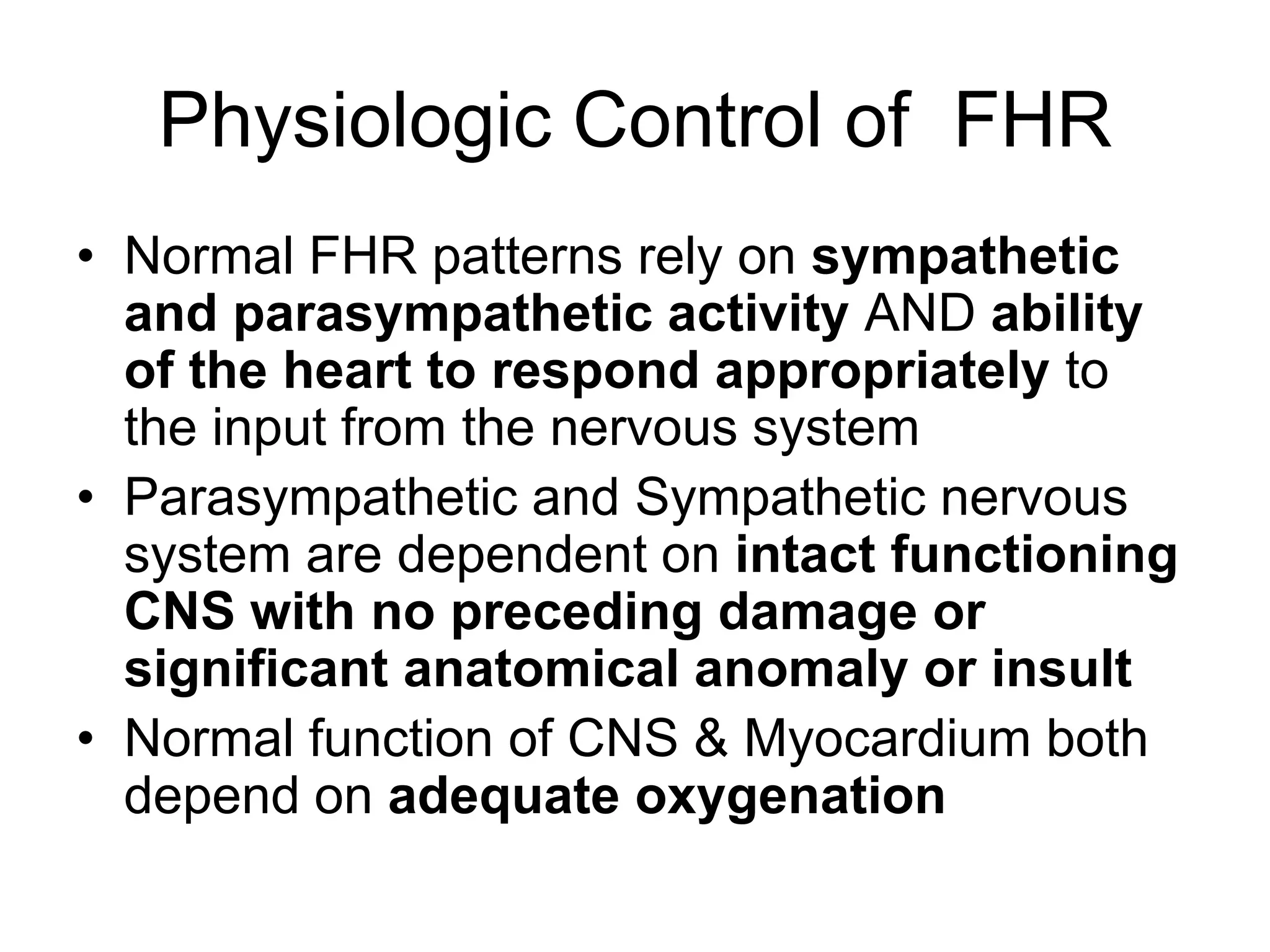 Physiologic Control of FHR
• Normal FHR patterns rely on sympathetic
  and parasympathetic activity AND ability
  of the heart to respond appropriately to
  the input from the nervous system
• Parasympathetic and Sympathetic nervous
  system are dependent on intact functioning
  CNS with no preceding damage or
  significant anatomical anomaly or insult
• Normal function of CNS & Myocardium both
  depend on adequate oxygenation
 