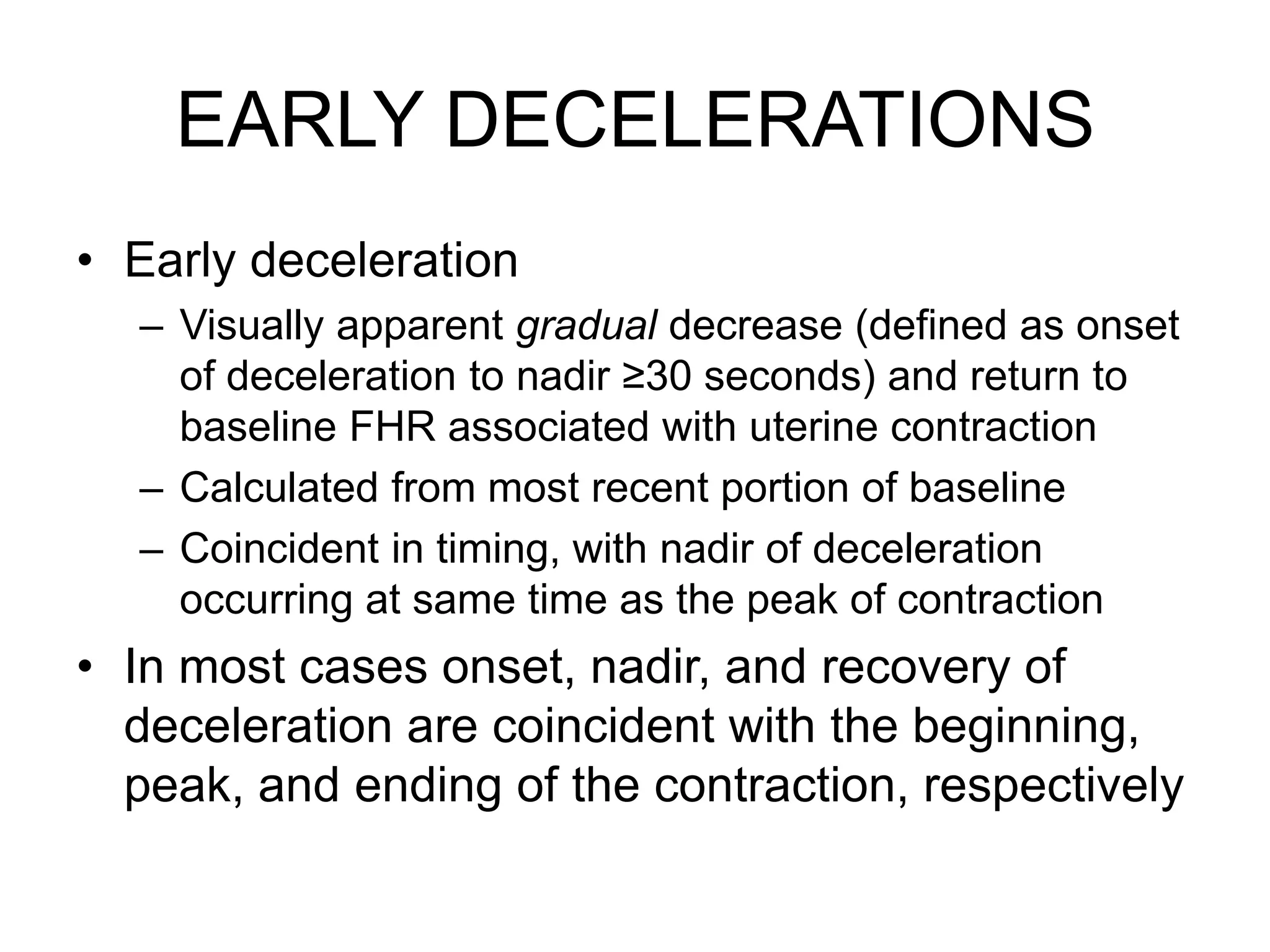 EARLY DECELERATIONS
• Early deceleration
  – Visually apparent gradual decrease (defined as onset
    of deceleration to nadir ≥30 seconds) and return to
    baseline FHR associated with uterine contraction
  – Calculated from most recent portion of baseline
  – Coincident in timing, with nadir of deceleration
    occurring at same time as the peak of contraction
• In most cases onset, nadir, and recovery of
  deceleration are coincident with the beginning,
  peak, and ending of the contraction, respectively
 