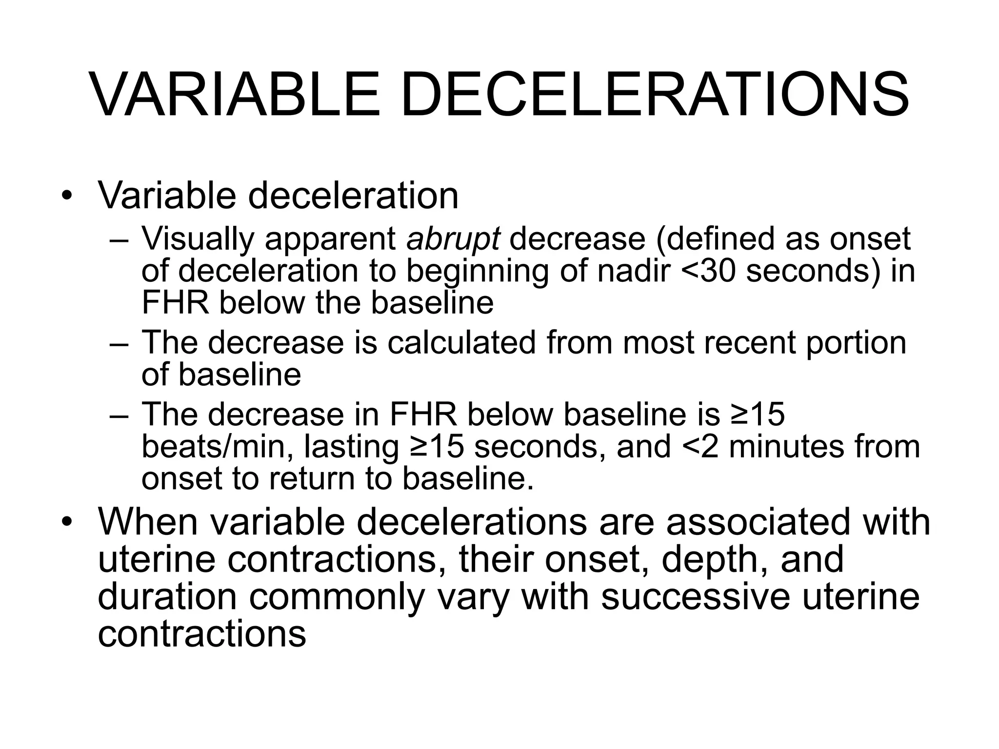 VARIABLE DECELERATIONS
• Variable deceleration
  – Visually apparent abrupt decrease (defined as onset
    of deceleration to beginning of nadir <30 seconds) in
    FHR below the baseline
  – The decrease is calculated from most recent portion
    of baseline
  – The decrease in FHR below baseline is ≥15
    beats/min, lasting ≥15 seconds, and <2 minutes from
    onset to return to baseline.
• When variable decelerations are associated with
  uterine contractions, their onset, depth, and
  duration commonly vary with successive uterine
  contractions
 