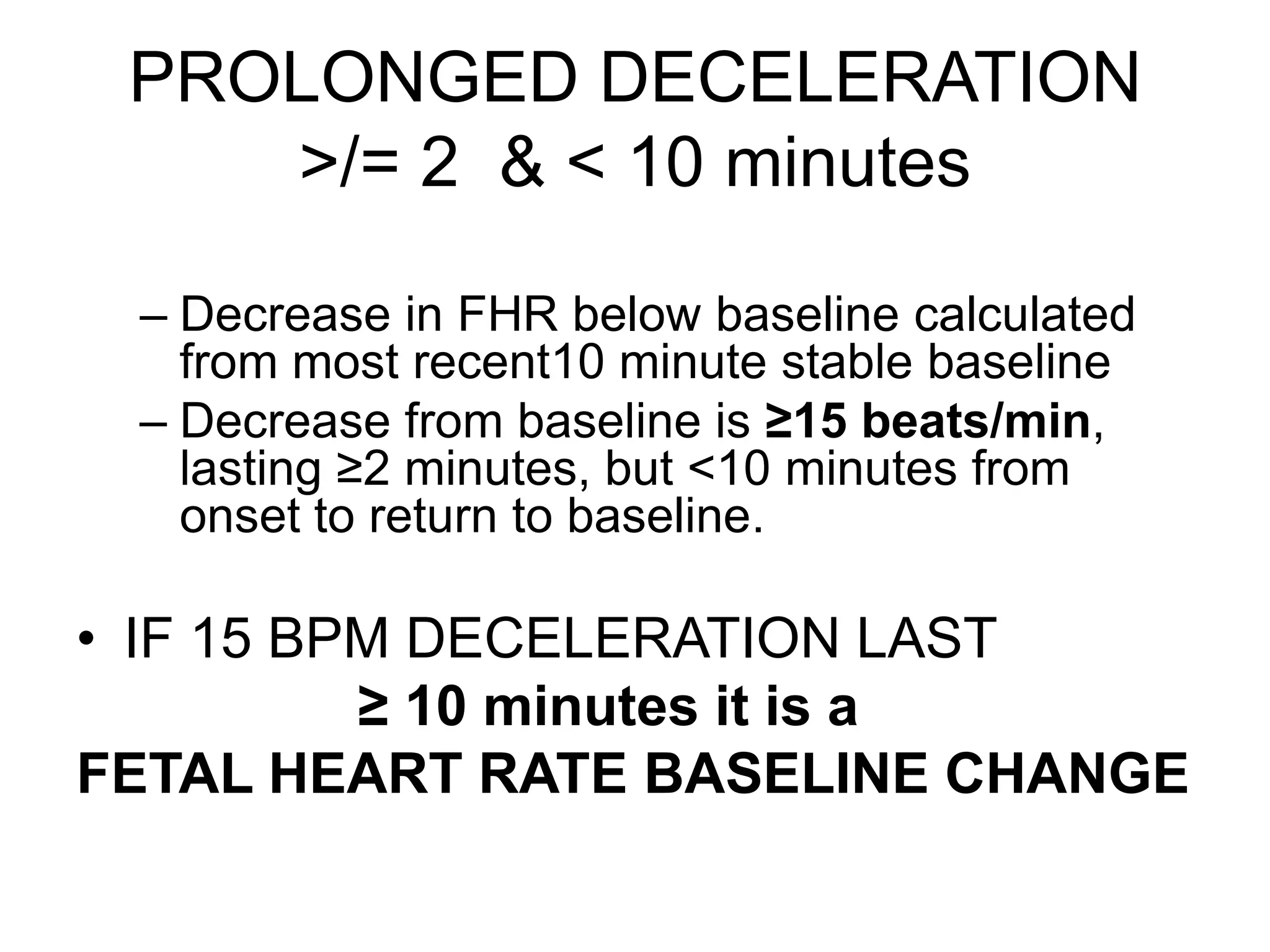 PROLONGED DECELERATION
    >/= 2 & < 10 minutes

 – Decrease in FHR below baseline calculated
   from most recent10 minute stable baseline
 – Decrease from baseline is ≥15 beats/min,
   lasting ≥2 minutes, but <10 minutes from
   onset to return to baseline.

• IF 15 BPM DECELERATION LAST
          ≥ 10 minutes it is a
FETAL HEART RATE BASELINE CHANGE
 