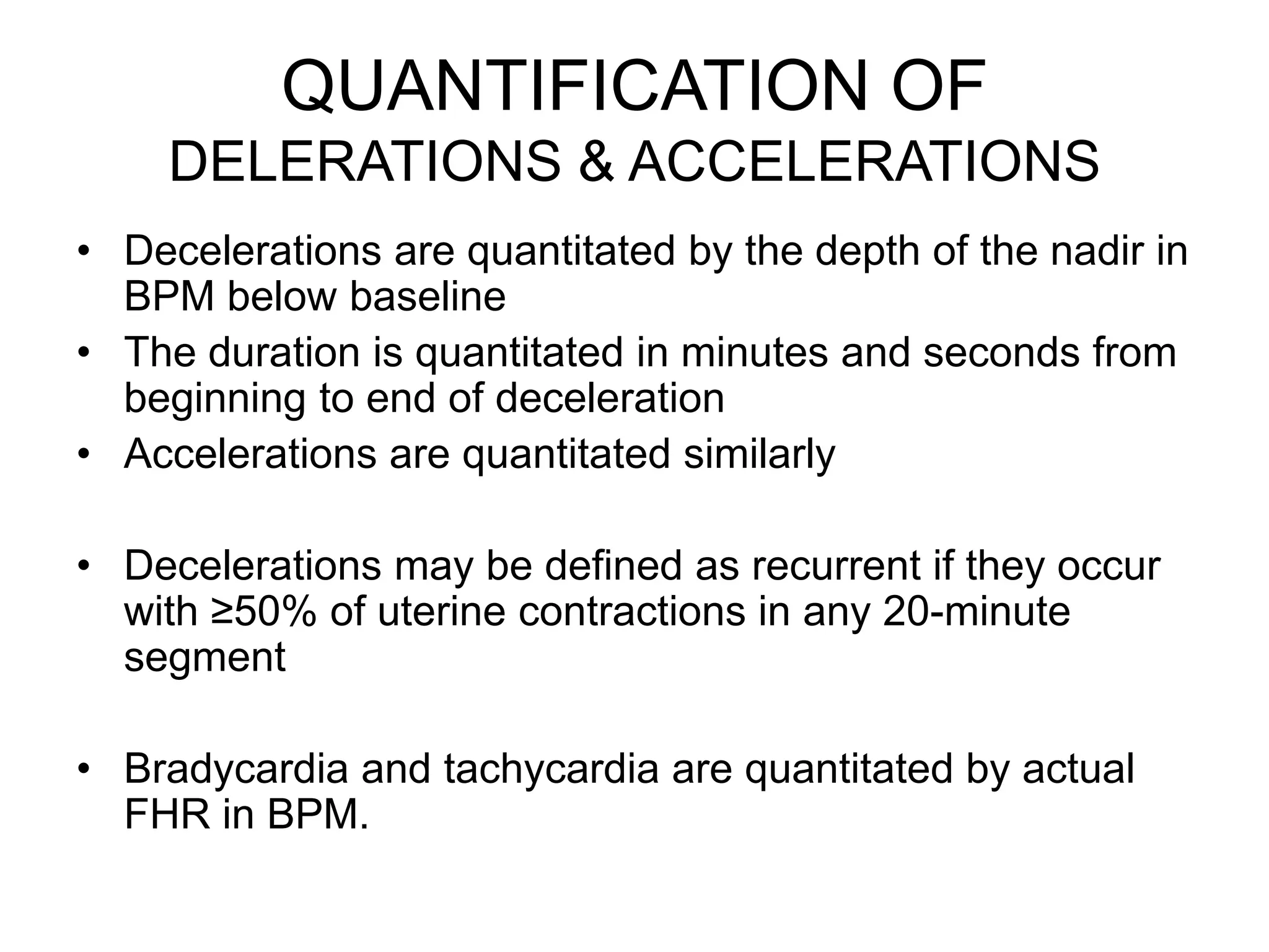 QUANTIFICATION OF
    DELERATIONS & ACCELERATIONS
• Decelerations are quantitated by the depth of the nadir in
  BPM below baseline
• The duration is quantitated in minutes and seconds from
  beginning to end of deceleration
• Accelerations are quantitated similarly

• Decelerations may be defined as recurrent if they occur
  with ≥50% of uterine contractions in any 20-minute
  segment

• Bradycardia and tachycardia are quantitated by actual
  FHR in BPM.
 