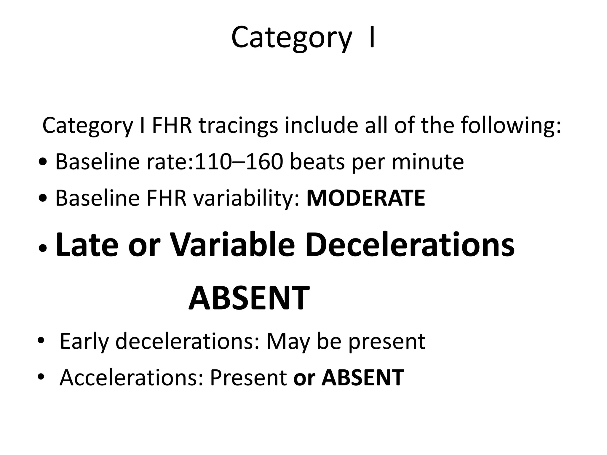 Category I

Category I FHR tracings include all of the following:
• Baseline rate:110–160 beats per minute
• Baseline FHR variability: MODERATE
• Late   or Variable Decelerations
             ABSENT
• Early decelerations: May be present
• Accelerations: Present or ABSENT
 