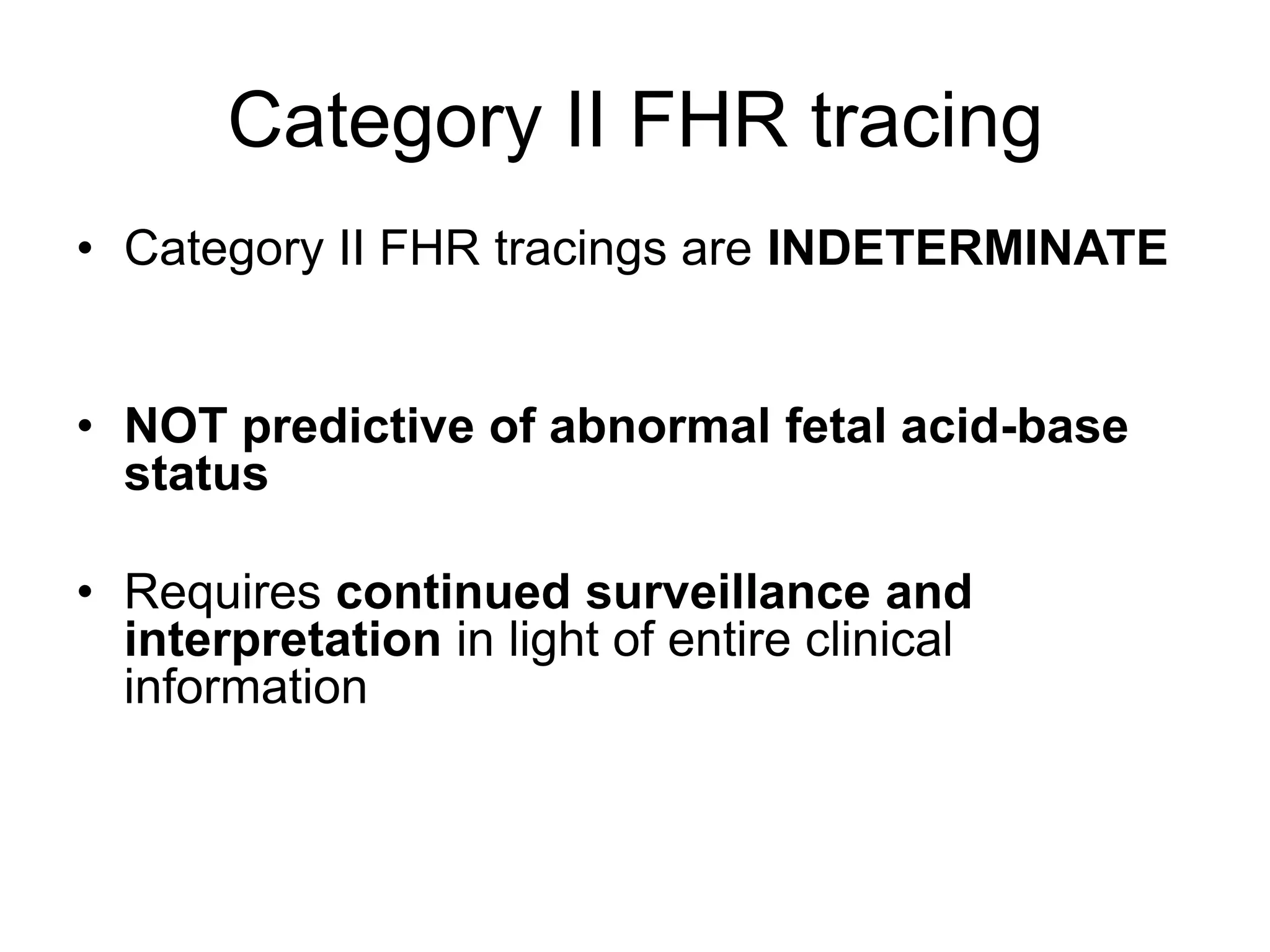 Category II FHR tracing
• Category II FHR tracings are INDETERMINATE


• NOT predictive of abnormal fetal acid-base
  status

• Requires continued surveillance and
  interpretation in light of entire clinical
  information
 