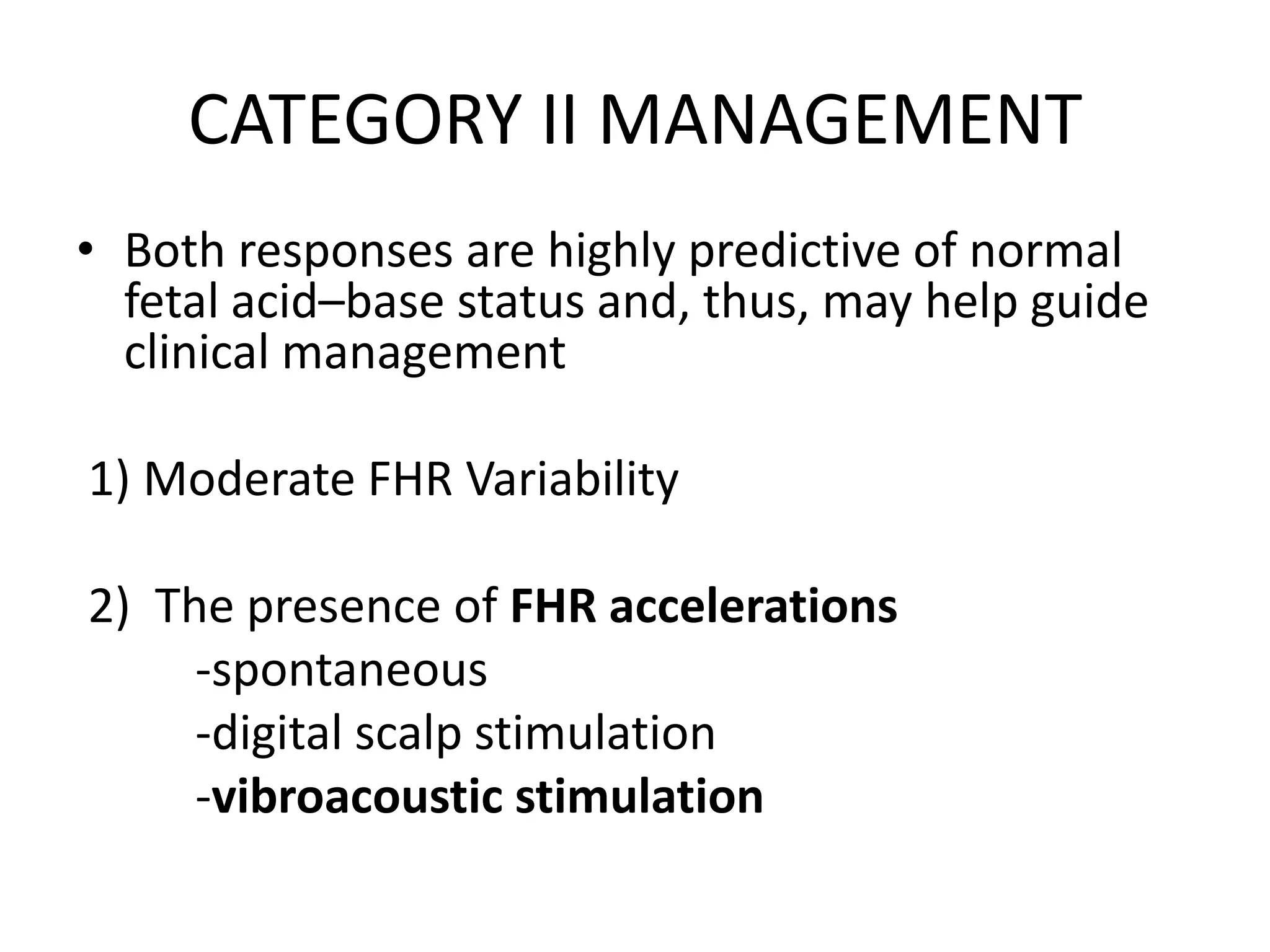 CATEGORY II MANAGEMENT
• Both responses are highly predictive of normal
  fetal acid–base status and, thus, may help guide
  clinical management

1) Moderate FHR Variability

2) The presence of FHR accelerations
     -spontaneous
     -digital scalp stimulation
     -vibroacoustic stimulation
 