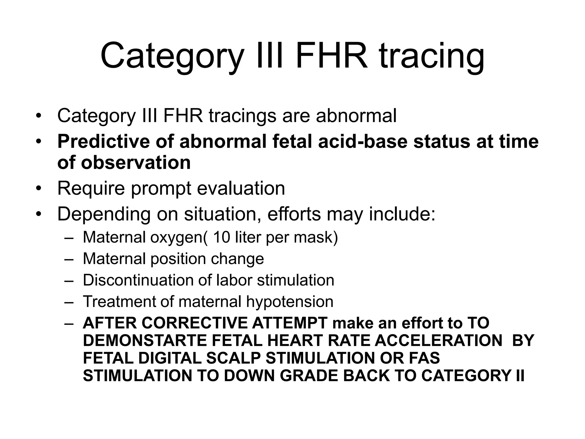Category III FHR tracing
• Category III FHR tracings are abnormal
• Predictive of abnormal fetal acid-base status at time
  of observation
• Require prompt evaluation
• Depending on situation, efforts may include:
   –   Maternal oxygen( 10 liter per mask)
   –   Maternal position change
   –   Discontinuation of labor stimulation
   –   Treatment of maternal hypotension
   –   AFTER CORRECTIVE ATTEMPT make an effort to TO
       DEMONSTARTE FETAL HEART RATE ACCELERATION BY
       FETAL DIGITAL SCALP STIMULATION OR FAS
       STIMULATION TO DOWN GRADE BACK TO CATEGORY II
 