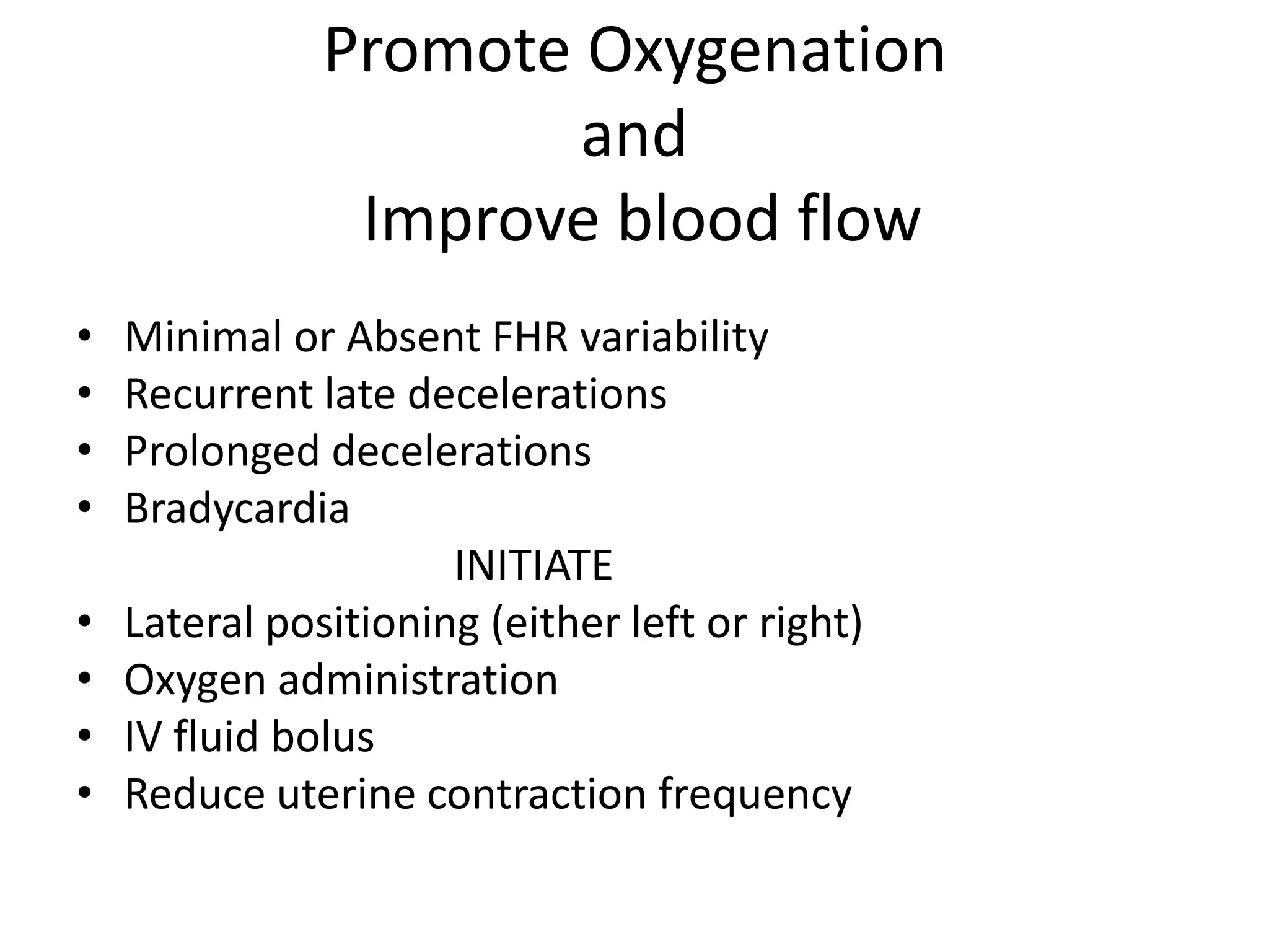 Promote Oxygenation
                       and
                Improve blood flow
•   Minimal or Absent FHR variability
•   Recurrent late decelerations
•   Prolonged decelerations
•   Bradycardia
                      INITIATE
•   Lateral positioning (either left or right)
•   Oxygen administration
•   IV fluid bolus
•   Reduce uterine contraction frequency
 