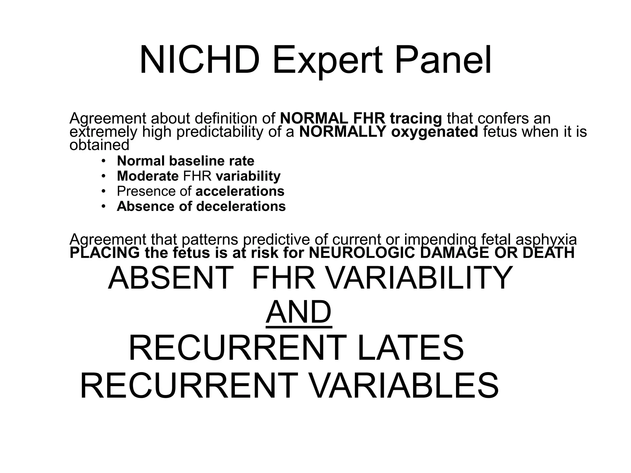 NICHD Expert Panel
Agreement about definition of NORMAL FHR tracing that confers an
extremely high predictability of a NORMALLY oxygenated fetus when it is
obtained
    •   Normal baseline rate
    •   Moderate FHR variability
    •   Presence of accelerations
    •   Absence of decelerations

Agreement that patterns predictive of current or impending fetal asphyxia
PLACING the fetus is at risk for NEUROLOGIC DAMAGE OR DEATH
        ABSENT FHR VARIABILITY
                AND
   RECURRENT LATES
 RECURRENT VARIABLES
 