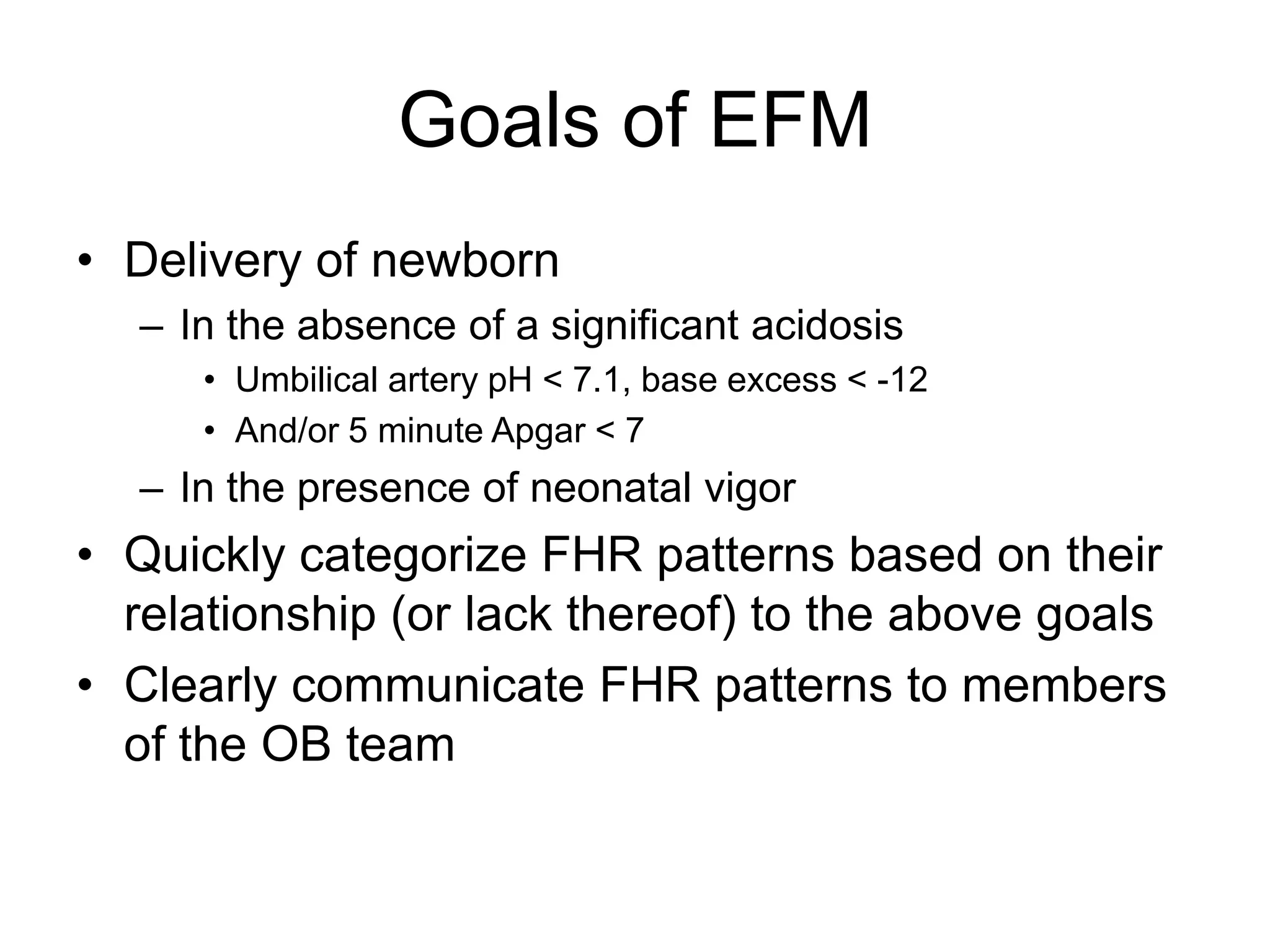 Goals of EFM
• Delivery of newborn
  – In the absence of a significant acidosis
     • Umbilical artery pH < 7.1, base excess < -12
     • And/or 5 minute Apgar < 7
  – In the presence of neonatal vigor
• Quickly categorize FHR patterns based on their
  relationship (or lack thereof) to the above goals
• Clearly communicate FHR patterns to members
  of the OB team
 
