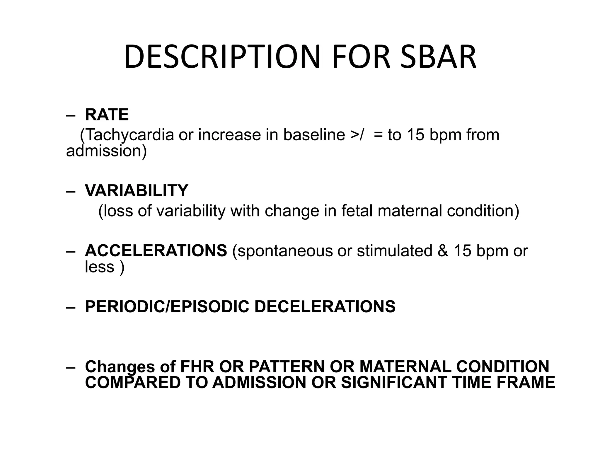 DESCRIPTION FOR SBAR
– RATE
 (Tachycardia or increase in baseline >/ = to 15 bpm from
admission)

– VARIABILITY
   (loss of variability with change in fetal maternal condition)

– ACCELERATIONS (spontaneous or stimulated & 15 bpm or
  less )

– PERIODIC/EPISODIC DECELERATIONS


– Changes of FHR OR PATTERN OR MATERNAL CONDITION
  COMPARED TO ADMISSION OR SIGNIFICANT TIME FRAME
 