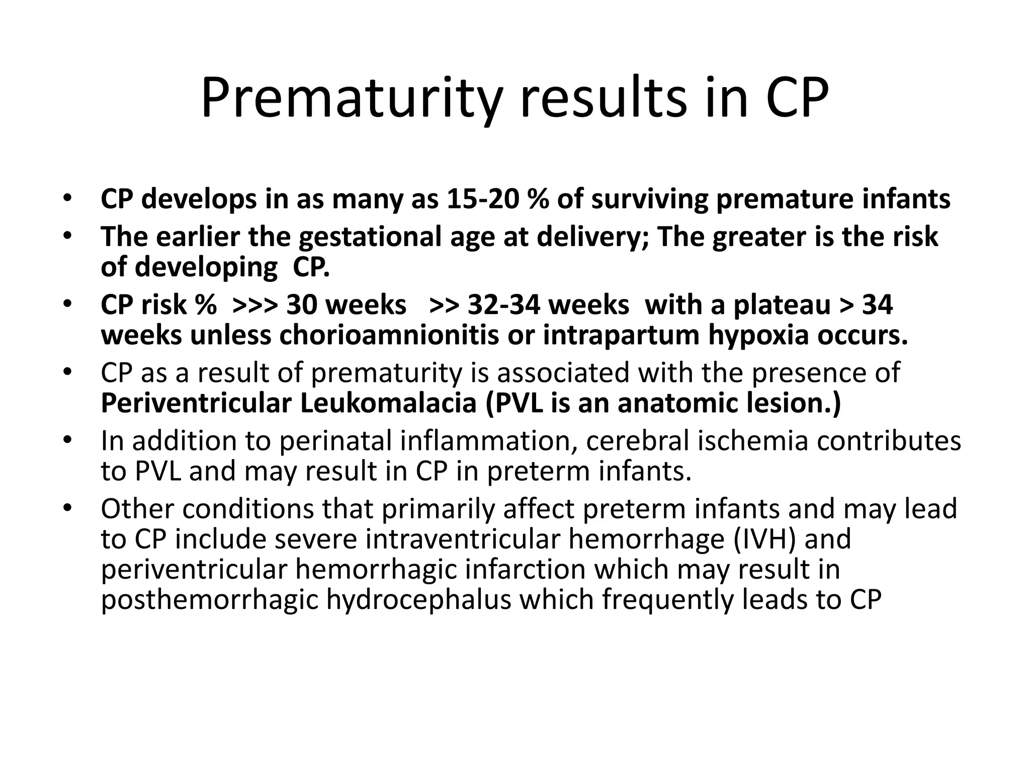 Prematurity results in CP
• CP develops in as many as 15-20 % of surviving premature infants
• The earlier the gestational age at delivery; The greater is the risk
  of developing CP.
• CP risk % >>> 30 weeks >> 32-34 weeks with a plateau > 34
  weeks unless chorioamnionitis or intrapartum hypoxia occurs.
• CP as a result of prematurity is associated with the presence of
  Periventricular Leukomalacia (PVL is an anatomic lesion.)
• In addition to perinatal inflammation, cerebral ischemia contributes
  to PVL and may result in CP in preterm infants.
• Other conditions that primarily affect preterm infants and may lead
  to CP include severe intraventricular hemorrhage (IVH) and
  periventricular hemorrhagic infarction which may result in
  posthemorrhagic hydrocephalus which frequently leads to CP
 