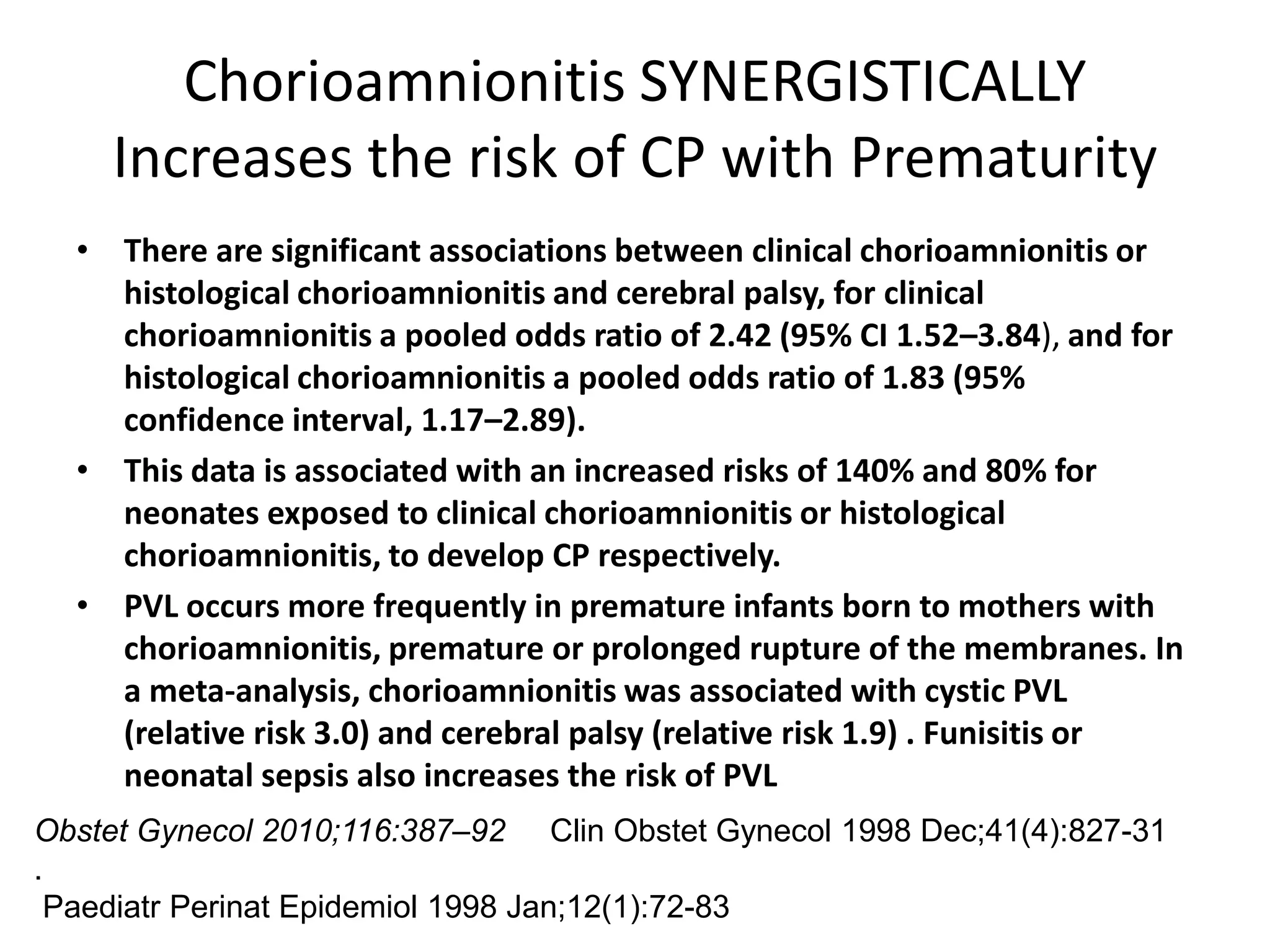 Chorioamnionitis SYNERGISTICALLY
    Increases the risk of CP with Prematurity
  • There are significant associations between clinical chorioamnionitis or
    histological chorioamnionitis and cerebral palsy, for clinical
    chorioamnionitis a pooled odds ratio of 2.42 (95% CI 1.52–3.84), and for
    histological chorioamnionitis a pooled odds ratio of 1.83 (95%
    confidence interval, 1.17–2.89).
  • This data is associated with an increased risks of 140% and 80% for
    neonates exposed to clinical chorioamnionitis or histological
    chorioamnionitis, to develop CP respectively.
  • PVL occurs more frequently in premature infants born to mothers with
    chorioamnionitis, premature or prolonged rupture of the membranes. In
    a meta-analysis, chorioamnionitis was associated with cystic PVL
    (relative risk 3.0) and cerebral palsy (relative risk 1.9) . Funisitis or
    neonatal sepsis also increases the risk of PVL
Obstet Gynecol 2010;116:387–92 Clin Obstet Gynecol 1998 Dec;41(4):827-31
.
 Paediatr Perinat Epidemiol 1998 Jan;12(1):72-83
 