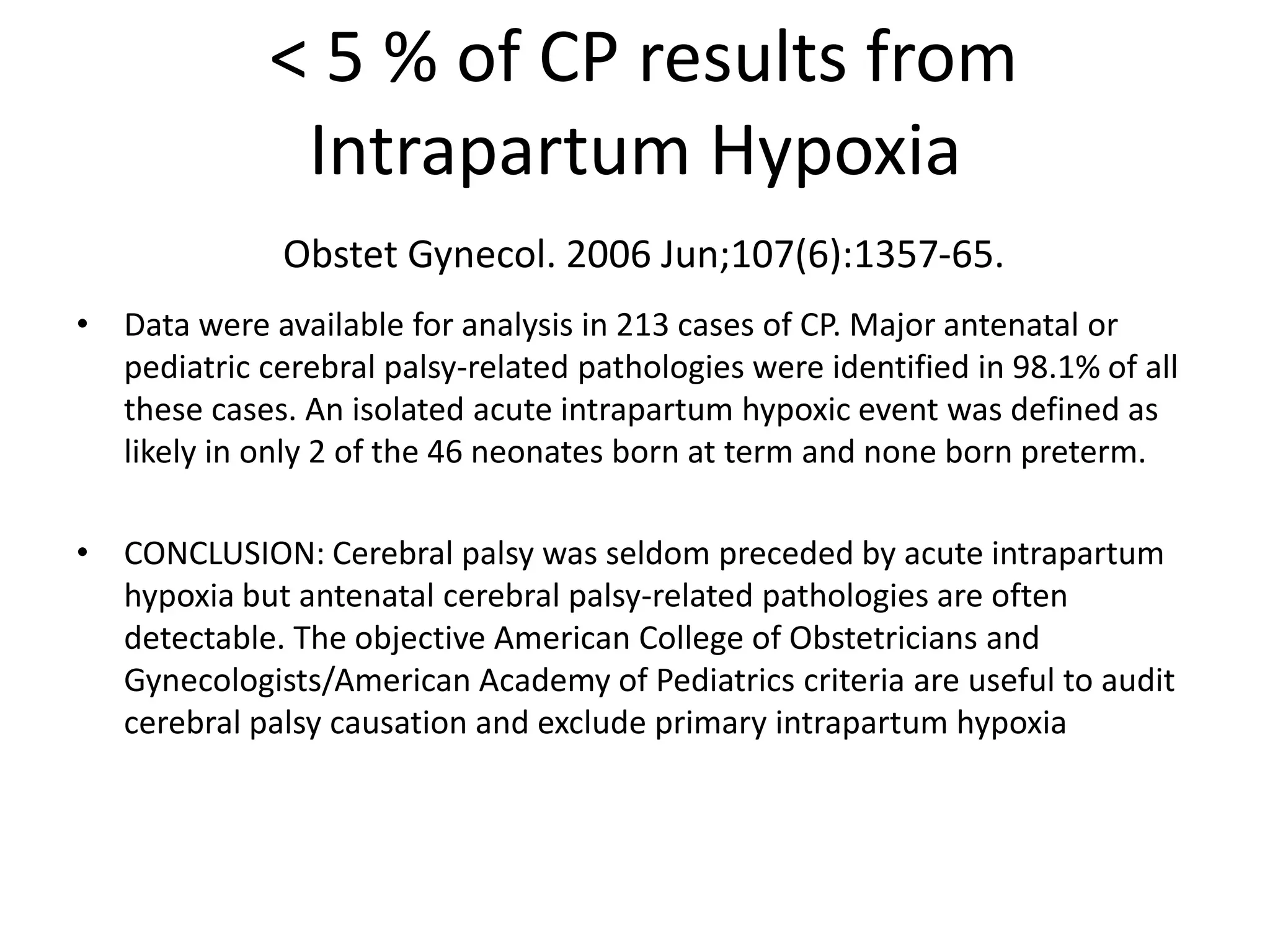 < 5 % of CP results from
              Intrapartum Hypoxia
              Obstet Gynecol. 2006 Jun;107(6):1357-65.
• Data were available for analysis in 213 cases of CP. Major antenatal or
  pediatric cerebral palsy-related pathologies were identified in 98.1% of all
  these cases. An isolated acute intrapartum hypoxic event was defined as
  likely in only 2 of the 46 neonates born at term and none born preterm.

• CONCLUSION: Cerebral palsy was seldom preceded by acute intrapartum
  hypoxia but antenatal cerebral palsy-related pathologies are often
  detectable. The objective American College of Obstetricians and
  Gynecologists/American Academy of Pediatrics criteria are useful to audit
  cerebral palsy causation and exclude primary intrapartum hypoxia
 