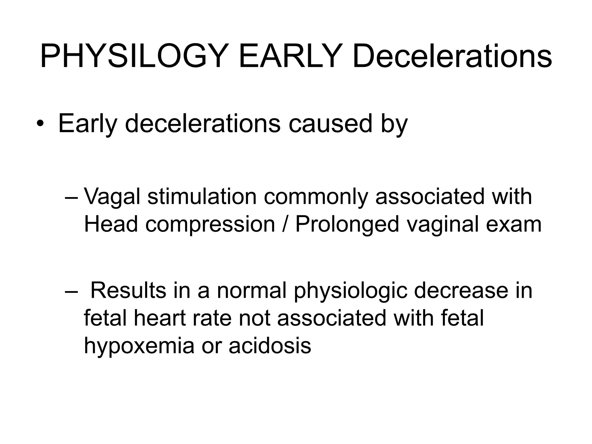 PHYSILOGY EARLY Decelerations
• Early decelerations caused by

  – Vagal stimulation commonly associated with
    Head compression / Prolonged vaginal exam

  – Results in a normal physiologic decrease in
   fetal heart rate not associated with fetal
   hypoxemia or acidosis
 