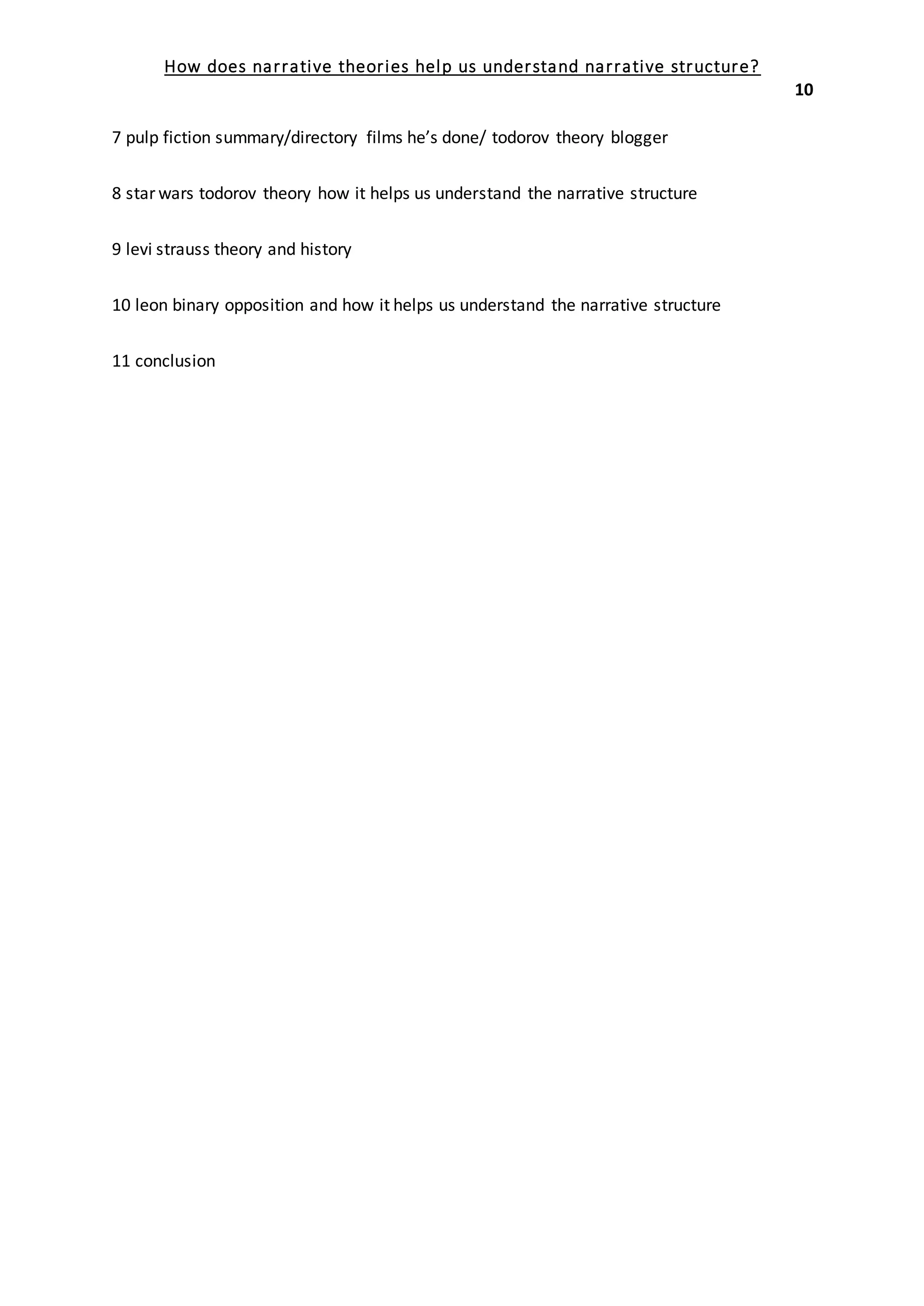 How does narrative theories help us understand narrative structure?
10
7 pulp fiction summary/directory films he’s done/ todorov theory blogger
8 star wars todorov theory how it helps us understand the narrative structure
9 levi strauss theory and history
10 leon binary opposition and how it helps us understand the narrative structure
11 conclusion
YOU SPENT HOURS EVERDAY IN A ROW DOING THIS,IT HURTED YOUR BRAIN BECAUSE OF
VCABULARY AND HARVARD STYLE.
 