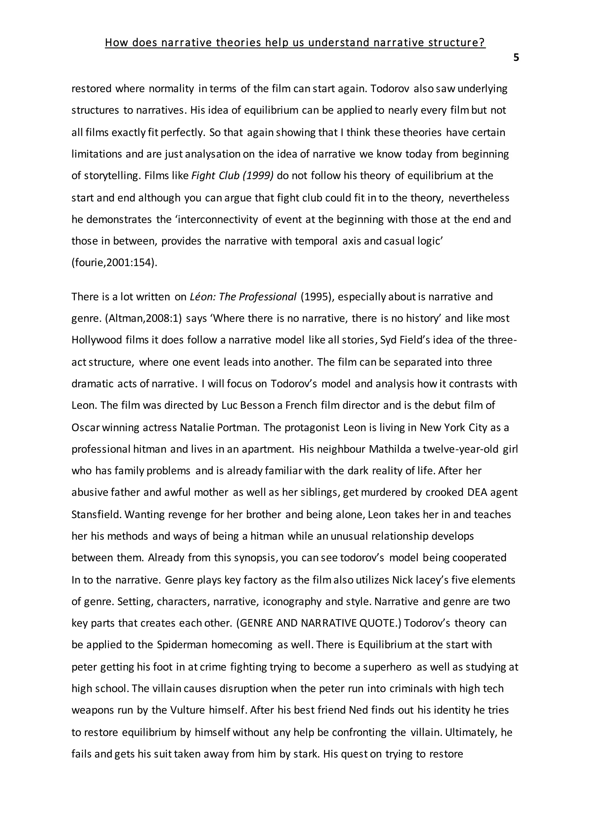How does narrative theories help us understand narrative structure?
5
restored where normality in terms of the film can start again. Todorov also saw underlying
structures to narratives. His idea of equilibrium can be applied to nearly every filmbut not
all films exactly fit perfectly. So that again showing that I think these theories have certain
limitations and are just analysation on the idea of narrative we know today from beginning
of storytelling. Films like Fight Club (1999) do not follow his theory of equilibrium at the
start and end although you can argue that fight club could fit in to the theory, nevertheless
he demonstrates the ‘interconnectivity of event at the beginning with those at the end and
those in between, provides the narrative with temporal axis and casual logic’
(fourie,2001:154).
There is a lot written on Léon: The Professional (1995), especially about is narrative and
genre. (Altman,2008:1) says ‘Where there is no narrative, there is no history’ and like most
Hollywood films it does follow a narrative model like all stories, Syd Field’s idea of the three-
act structure, where one event leads into another. The film can be separated into three
dramatic acts of narrative. I will focus on Todorov’s model and analysis how it contrasts with
Leon. The film was directed by Luc Besson a French film director and is the debut film of
Oscar winning actress Natalie Portman. The protagonist Leon is living in New York City as a
professional hitman and lives in an apartment. His neighbour Mathilda a twelve-year-old girl
who has family problems and is already familiar with the dark reality of life. After her
abusive father and awful mother as well as her siblings, get murdered by crooked DEA agent
Stansfield. Wanting revenge for her brother and being alone, Leon takes her in and teaches
her his methods and ways of being a hitman while an unusual relationship develops
between them. Already from this synopsis, you can see todorov’s model being cooperated
In to the narrative. Genre plays key factory as the filmalso utilizes Nick lacey’s five elements
of genre. Setting, characters, narrative, iconography and style. Narrative and genre are two
key parts that creates each other. (GENRE AND NARRATIVE QUOTE.) Todorov’s theory can
be applied to the Spiderman homecoming as well. There is Equilibrium at the start with
peter getting his foot in at crime fighting trying to become a superhero as well as studying at
high school. The villain causes disruption when the peter run into criminals with high tech
weapons run by the Vulture himself. After his best friend Ned finds out his identity he tries
to restore equilibrium by himself without any help be confronting the villain. Ultimately, he
fails and gets his suit taken away from him by stark. His quest on trying to restore
 