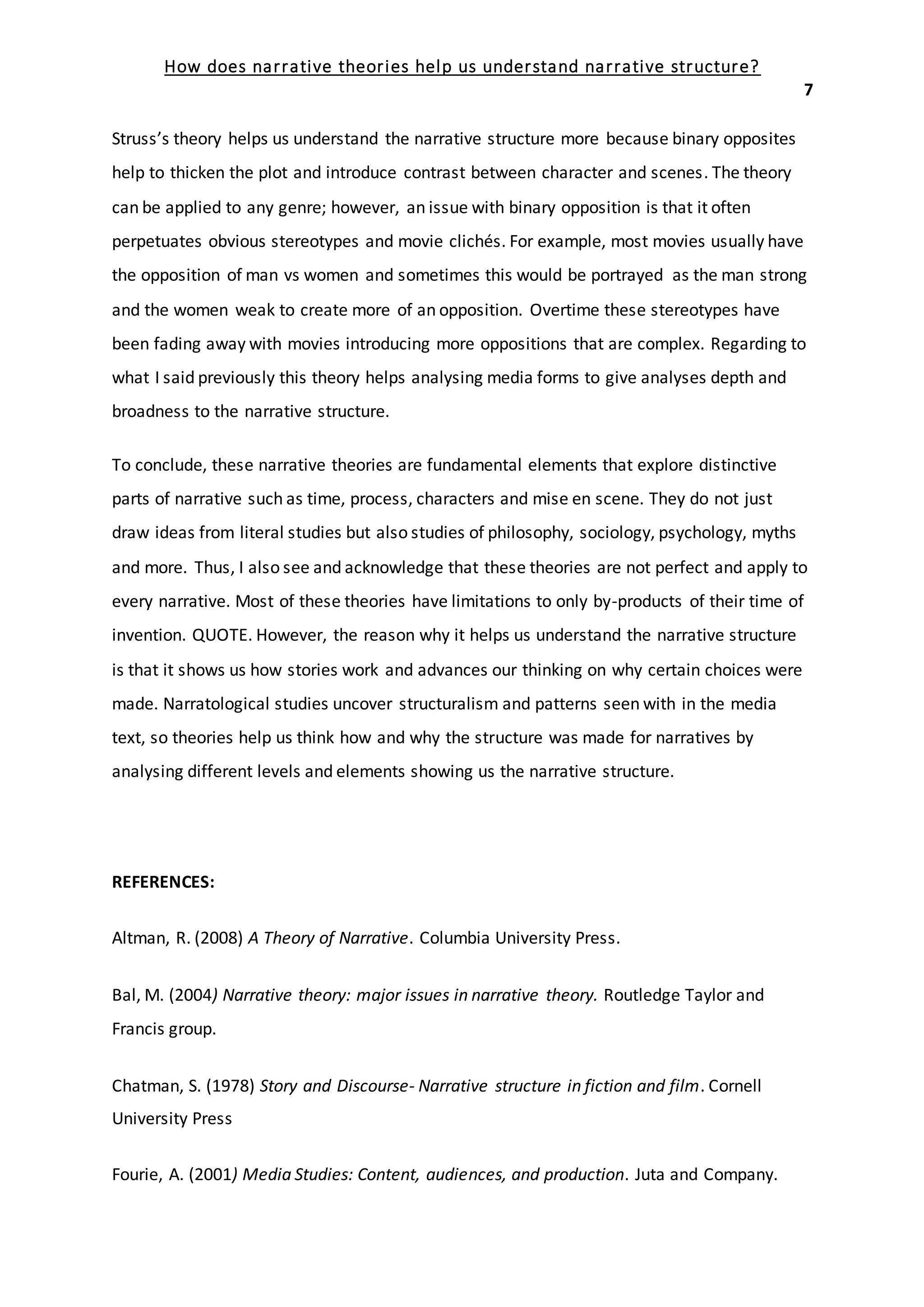 How does narrative theories help us understand narrative structure?
7
Struss’s theory helps us understand the narrative structure more because binary opposites
help to thicken the plot and introduce contrast between character and scenes. The theory
can be applied to any genre; however, an issue with binary opposition is that it often
perpetuates obvious stereotypes and movie clichés. For example, most movies usually have
the opposition of man vs women and sometimes this would be portrayed as the man strong
and the women weak to create more of an opposition. Overtime these stereotypes have
been fading away with movies introducing more oppositions that are complex. Regarding to
what I said previously this theory helps analysing media forms to give analyses depth and
broadness to the narrative structure.
To conclude, these narrative theories are fundamental elements that explore distinctive
parts of narrative such as time, process, characters and mise en scene. They do not just
draw ideas from literal studies but also studies of philosophy, sociology, psychology, myths
and more. Thus, I also see and acknowledge that these theories are not perfect and apply to
every narrative. Most of these theories have limitations to only by-products of their time of
invention. QUOTE. However, the reason why it helps us understand the narrative structure
is that it shows us how stories work and advances our thinking on why certain choices were
made. Narratological studies uncover structuralism and patterns seen with in the media
text, so theories help us think how and why the structure was made for narratives by
analysing different levels and elements showing us the narrative structure.
REFERENCES:
Altman, R. (2008) A Theory of Narrative. Columbia University Press.
Bal, M. (2004) Narrative theory: major issues in narrative theory. Routledge Taylor and
Francis group.
Chatman, S. (1978) Story and Discourse- Narrative structure in fiction and film. Cornell
University Press
Fourie, A. (2001) Media Studies: Content, audiences, and production. Juta and Company.
 