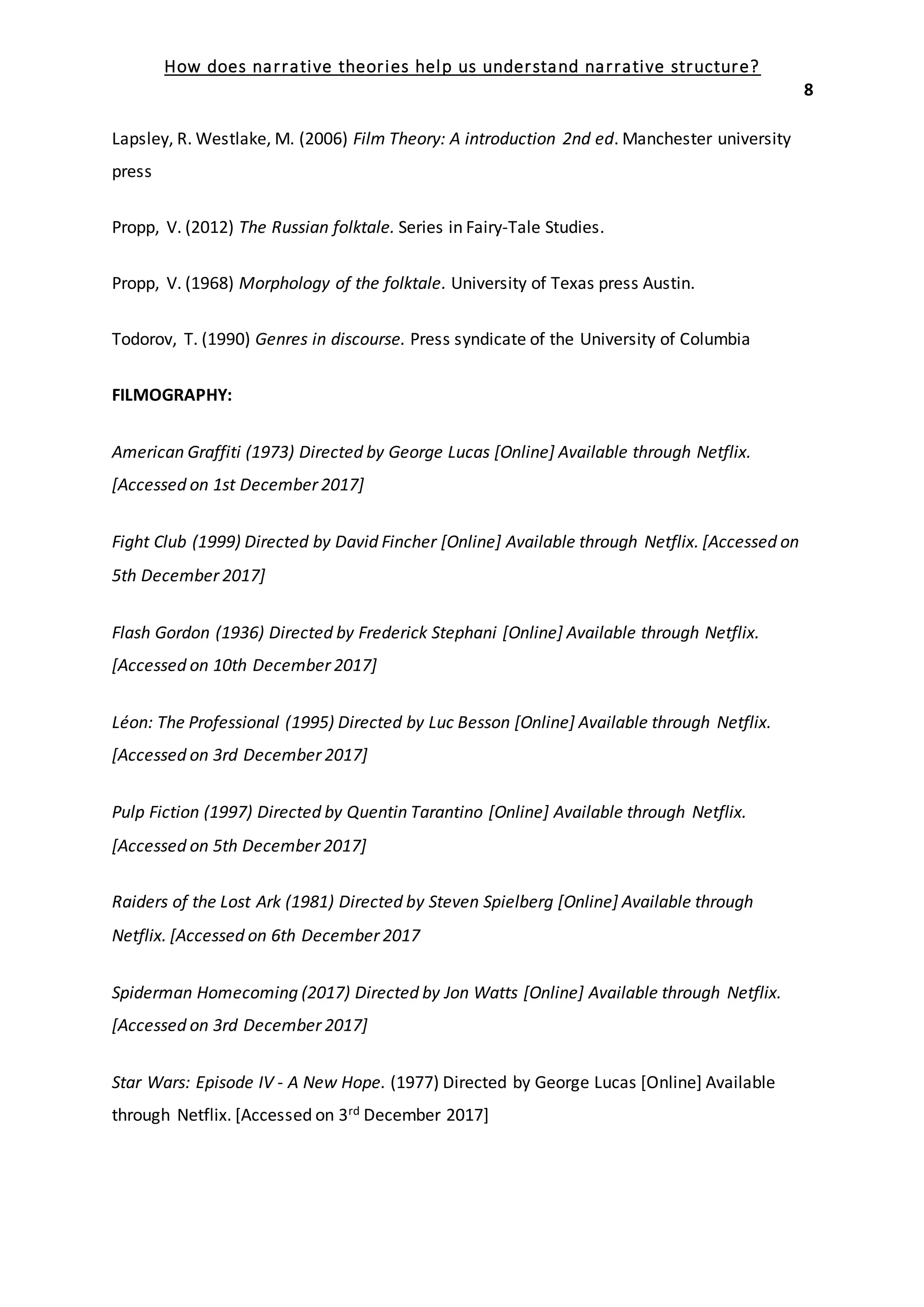 How does narrative theories help us understand narrative structure?
8
Lapsley, R. Westlake, M. (2006) Film Theory: A introduction 2nd ed. Manchester university
press
Propp, V. (2012) The Russian folktale. Series in Fairy-Tale Studies.
Propp, V. (1968) Morphology of the folktale. University of Texas press Austin.
Todorov, T. (1990) Genres in discourse. Press syndicate of the University of Columbia
FILMOGRAPHY:
American Graffiti (1973) Directed by George Lucas [Online] Available through Netflix.
[Accessed on 1st December 2017]
Fight Club (1999) Directed by David Fincher [Online] Available through Netflix. [Accessed on
5th December 2017]
Flash Gordon (1936) Directed by Frederick Stephani [Online] Available through Netflix.
[Accessed on 10th December 2017]
Léon: The Professional (1995) Directed by Luc Besson [Online] Available through Netflix.
[Accessed on 3rd December 2017]
Pulp Fiction (1997) Directed by Quentin Tarantino [Online] Available through Netflix.
[Accessed on 5th December 2017]
Raiders of the Lost Ark (1981) Directed by Steven Spielberg [Online] Available through
Netflix. [Accessed on 6th December 2017
Spiderman Homecoming (2017) Directed by Jon Watts [Online] Available through Netflix.
[Accessed on 3rd December 2017]
Star Wars: Episode IV - A New Hope. (1977) Directed by George Lucas [Online] Available
through Netflix. [Accessed on 3rd December 2017]
 