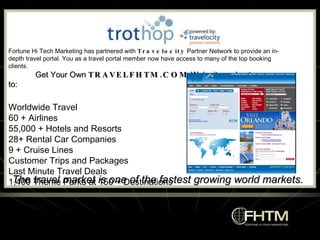 The travel market is one of the fastest growing world markets. Fortune Hi Tech Marketing has partnered with  Travelocity  Partner Network to provide an in-depth travel portal. You as a travel portal member now have access to many of the top booking clients. Get Your Own  TRAVELFHTM.COM  Web site and get access to: Worldwide Travel  60 + Airlines  55,000 + Hotels and Resorts  28+ Rental Car Companies  9 + Cruise Lines  Customer Trips and Packages  Last Minute Travel Deals  1,400 Theme Parks at 150 + Destinations 