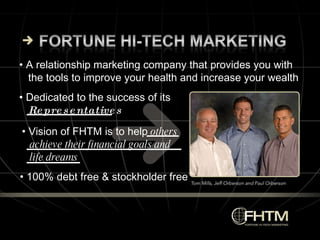 •  Vision of FHTM is to help  others achieve their financial goals and life dreams •  Dedicated to the success of its  Representatives •  100% debt free & stockholder free •  A relationship marketing company that provides you with  the tools to improve your health and increase your wealth 