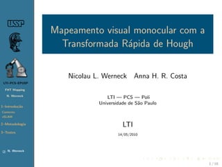 Mapeamento visual monocular com a
                     Transformada R´pida de Hough
                                   a

 LTI–PCS–EPUSP

     FHT Mapping
                      Nicolau L. Werneck Anna H. R. Costa
     N. Werneck


1–Introdu¸˜o
         ca                       LTI — PCS — Poli
Contexto                       Universidade de S˜o Paulo
                                                a
vSLAM

2–Descri¸˜o
        ca
Geometria
T Anteriores                             LTI
3–Solu¸˜es
      co
                                       14/05/2010
L e M separados
SLAM




 c    N. Werneck
                                                            1 / 29
 