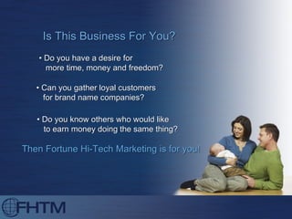 Is This Business For You? •  Do you have a desire for  more time, money and freedom? •  Can you gather loyal customers for brand name companies? •  Do you know others who would like to earn money doing the same thing? Then Fortune Hi-Tech Marketing is for you! 