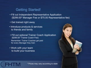 Getting Started! •  Fill out Independent Representative Application ($299.00* Manager Fee or $75.00 Representative fee) Remember: Trainer Coaches get paid  for every Manager they train •  Get trained right away •  Work with your team to build your business * Prices may vary according to state •  Fill out optional Trainer Coach Application ($299.00* Trainer Coach Fee) •  Introduce products & services  to friends and family 