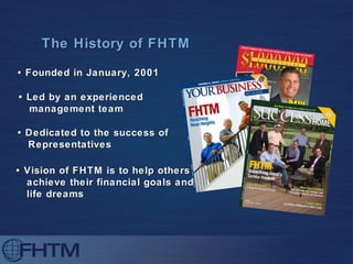 The History of FHTM •  Founded in January, 2001 •  Led by an experienced  management team  •  Dedicated to the success of  Representatives •  Vision of FHTM is to help others achieve their financial goals and life dreams 