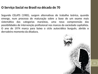 10
O Serviço Social no Brasil na década de 70
Segundo CELATS (1985), surgem alternativas de trabalho teórico, quando
emerge, num processo de maturação sobre a base de um exame mais
sistemático das categorias marxistas, uma nova compreensão das
possibilidades de intervenção profissional nos marcos da sociedade capitalista.
O ano de 1974 marca para baixo o ciclo autocrático burguês, abrido o
derradeiro momento da ditadura.
 