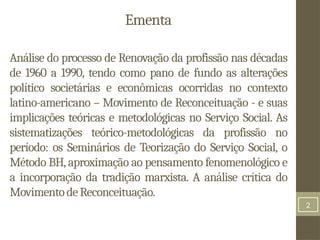 2
Ementa
Análise do processo de Renovação da profissão nas décadas
de 1960 a 1990, tendo como pano de fundo as alterações
político societárias e econômicas ocorridas no contexto
latino-americano – Movimento de Reconceituação - e suas
implicações teóricas e metodológicas no Serviço Social. As
sistematizações teórico-metodológicas da profissão no
período: os Seminários de Teorização do Serviço Social, o
Método BH, aproximação ao pensamento fenomenológico e
a incorporação da tradição marxista. A análise crítica do
MovimentodeReconceituação.
 
