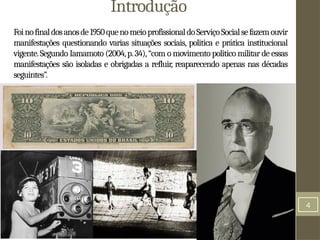 4
Introdução
Foinofinaldosanosde1950quenomeioprofissionaldoServiçoSocialsefazemouvir
manifestações questionando varias situações sociais, politica e prática institucional
vigente.Segundo Iamamoto (2004,p.34),“com o movimento politico militar de essas
manifestações são isoladas e obrigadas a refluir, reaparecendo apenas nas décadas
seguintes”.
 