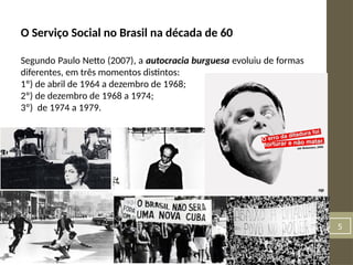 5
O Serviço Social no Brasil na década de 60
Segundo Paulo Netto (2007), a autocracia burguesa evoluiu de formas
diferentes, em três momentos distintos:
1º) de abril de 1964 a dezembro de 1968;
2º) de dezembro de 1968 a 1974;
3º) de 1974 a 1979.
 