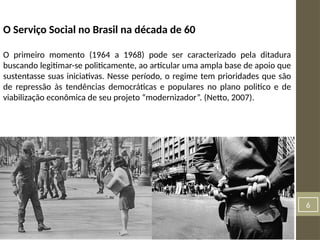 6
O Serviço Social no Brasil na década de 60
O primeiro momento (1964 a 1968) pode ser caracterizado pela ditadura
buscando legitimar-se politicamente, ao articular uma ampla base de apoio que
sustentasse suas iniciativas. Nesse período, o regime tem prioridades que são
de repressão às tendências democráticas e populares no plano politico e de
viabilização econômica de seu projeto “modernizador”. (Netto, 2007).
 