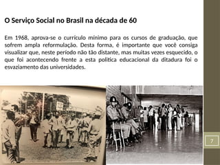 7
O Serviço Social no Brasil na década de 60
Em 1968, aprova-se o currículo mínimo para os cursos de graduação, que
sofrem ampla reformulação. Desta forma, é importante que você consiga
visualizar que, neste período não tão distante, mas muitas vezes esquecido, o
que foi acontecendo frente a esta politica educacional da ditadura foi o
esvaziamento das universidades.
 