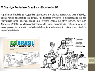 9
O Serviço Social no Brasil na década de 70
A partir de final de 1970, ganha significado a profunda renovação que o Serviço
Social vinha realizando no Brasil. Foi ficando evidente a necessidade de ser
formulada uma politica social que tivesse como objetivo básico, segundo
Almeida (1980), o desenvolvimento de uma consciência reflexiva que se
antecipasse ao processo de industrialização e urbanização, situada no nível de
intencionalidade.
 
