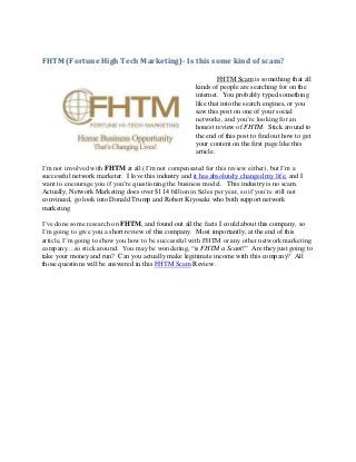 FHTM (Fortune High Tech Marketing)- Is this some kind of scam?

                                                                FHTM Scam is something that all
                                                       kinds of people are searching for on the
                                                       internet. You probably typed something
                                                       like that into the search engines, or you
                                                       saw this post on one of your social
                                                       networks, and you’re looking for an
                                                       honest review of FHTM. Stick around to
                                                       the end of this post to find out how to get
                                                       your content on the first page like this
                                                       article.

I’m not involved with FHTM at all (I’m not compensated for this review either), but I’m a
successful network marketer. I love this industry and it has absolutely changed my life, and I
want to encourage you if you’re questioning the business model. This industry is no scam.
Actually, Network Marketing does over $114 billion in Sales per year, so if you’re still not
convinced, go look into Donald Trump and Robert Kiyosaki who both support network
marketing.

I’ve done some research on FHTM, and found out all the facts I could about this company, so
I’m going to give you a short review of this company. Most importantly, at the end of this
article, I’m going to show you how to be successful with FHTM or any other network marketing
company…so stick around. You may be wondering, “is FHTM a Scam?” Are they just going to
take your money and run? Can you actually make legitimate income with this company? All
those questions will be answered in this FHTM Scam Review.
 