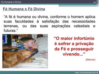 Fé Humana e Divina                                          10

 Fé Humana x Fé Divina

  “A fé é humana ou divina, conforme o homem aplica
  suas faculdades à satisfação das necessidades
  terrenas, ou das suas aspirações celestiais e
  futuras.”

                            “O maior infortúnio
                            é sofrer a privação
                            da Fé e prosseguir
                                vivendo...”
                                                   (Meimei)




                                        http://estudosespiritas.tk
 