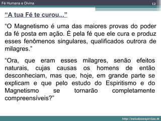 Fé Humana e Divina                                           12

 “A tua Fé te curou...”
 “O Magnetismo é uma das maiores provas do poder
 da fé posta em ação. É pela fé que ele cura e produz
 esses fenômenos singulares, qualificados outrora de
 milagres.”
 “Ora, que eram esses milagres, senão efeitos
 naturais, cujas causas os homens de então
 desconheciam, mas que, hoje, em grande parte se
 explicam e que pelo estudo do Espiritismo e do
 Magnetismo      se   tornarão    completamente
 compreensíveis?”


                                         http://estudosespiritas.tk
 