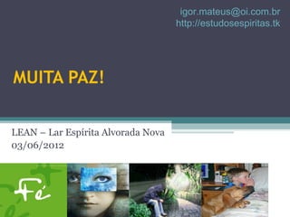 igor.mateus@oi.com.br
                                    http://estudosespiritas.tk




MUITA PAZ!

LEAN – Lar Espírita Alvorada Nova
03/06/2012
 