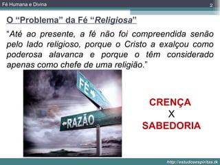 Fé Humana e Divina                                           2

 O “Problema” da Fé “Religiosa”
 “Até ao presente, a fé não foi compreendida senão
 pelo lado religioso, porque o Cristo a exalçou como
 poderosa alavanca e porque o têm considerado
 apenas como chefe de uma religião.”



                                   CRENÇA
                                      X
                                  SABEDORIA


                                        http://estudosespiritas.tk
 