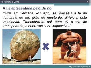 Fé Humana e Divina                                         5

 A Fé apresentada pelo Cristo
 “Pois em verdade vos digo, se tivésseis a fé do
 tamanho de um grão de mostarda, diríeis a esta
 montanha: Transporta-te daí para ali e ela se
 transportaria, e nada vos seria impossível.”




                                      http://estudosespiritas.tk
 