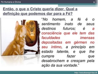 Fé Humana e Divina                                           6

 Então, o que o Cristo queria dizer. Qual a
 definição que podemos dar para a Fé?
                      “No homem, a fé é o
                      sentimento inato de seus
                      destinos     futuros;   é   a
                      consciência que ele tem das
                      faculdades            imensas
                      depositadas em gérmen no
                      seu íntimo, a princípio em
                      estado latente, e que lhe
                      cumpre          fazer     que
                      desabrochem e cresçam pela
                      ação da sua vontade.”
                                        http://estudosespiritas.tk
 