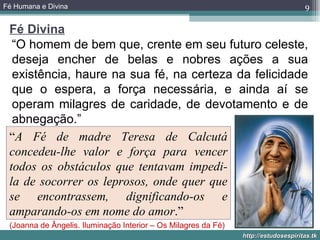 Fé Humana e Divina                                                                   9

 Fé Divina
  “O homem de bem que, crente em seu futuro celeste,
  deseja encher de belas e nobres ações a sua
  existência, haure na sua fé, na certeza da felicidade
  que o espera, a força necessária, e ainda aí se
  operam milagres de caridade, de devotamento e de
  abnegação.”
 “A Fé de madre Teresa de Calcutá
 concedeu-lhe valor e força para vencer
 todos os obstáculos que tentavam impedi-
 la de socorrer os leprosos, onde quer que
 se encontrassem, dignificando-os e
 amparando-os em nome do amor.”
 (Joanna de Ângelis. Iluminação Interior – Os Milagres da Fé)
                                                                http://estudosespiritas.tk
 