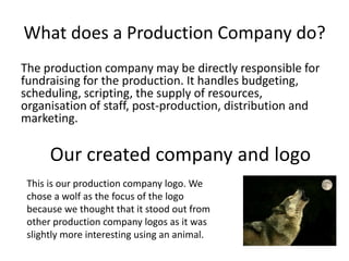 What does a Production Company do?
The production company may be directly responsible for
fundraising for the production. It handles budgeting,
scheduling, scripting, the supply of resources,
organisation of staff, post-production, distribution and
marketing.

      Our created company and logo
 This is our production company logo. We
 chose a wolf as the focus of the logo
 because we thought that it stood out from
 other production company logos as it was
 slightly more interesting using an animal.
 