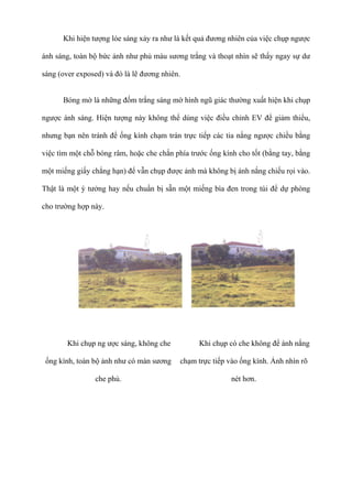 Khi hiện tượng lóe sáng xảy ra như là kết quả đương nhiên của việc chụp ngược
ánh sáng, toàn bộ bức ảnh như phủ màu sương trắng và thoạt nhìn sẽ thấy ngay sự dư
sáng (over exposed) và đó là lẽ đương nhiên.
Bóng mờ là những đốm trắng sáng mờ hình ngũ giác thường xuất hiện khi chụp
ngược ánh sáng. Hiện tượng này không thể dùng việc điều chỉnh EV để giảm thiểu,
nhưng bạn nên tránh để ống kính chạm trán trực tiếp các tia nắng ngược chiều bằng
việc tìm một chỗ bóng râm, hoặc che chắn phía trước ống kính cho tốt (bằng tay, bằng
một miếng giấy chẳng hạn) để vẫn chụp được ảnh mà không bị ánh nắng chiếu rọi vào.
Thật là một ý tưởng hay nếu chuẩn bị sẵn một miếng bìa đen trong túi để dự phòng
cho trường hợp này.
Khi chụp ng ược sáng, không che
ống kính, toàn bộ ảnh như có màn sương
che phủ.
Khi chụp có che không để ánh nắng
chạm trực tiếp vào ống kính. Ảnh nhìn rõ
nét hơn.
 