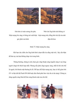 Ảnh như có màn sương che phủ.
Hiện tượng lóe sáng và bóng mờ xuất hiện
góc phải của hình.
Nhờ che ống kính nên không có
hiện tượng trên, đồng thời sắc độ của ảnh
đậm đà hơn.
Hình 73: Hiện tượng lóe sáng
Khi bạn che chắn cho ống kính khỏi chạm đến tia nắng mặt trời, hãy cẩn thận
để bàn tay của bạn không chụp vào trong hình.
Thông thường, chúng ta nên chọn góc chụp thuận sáng (nguồn sáng ở sau lưng
người chụp) thì thích hợp nhất. Nhưng nếu phải chụp ngược sáng, nhất là khi chủ thể
là người, thì khuôn mặt thường bị tối. Để hạn chế hiện tượng này, bạn có thể giảm bớt
EV và bật chế độ Flash ON (bắt buộc đèn flash phải làm việc dù có dư sáng). Chúng ta
dùng nguồn sáng flash để làm sáng khuôn mặt của chủ thể.
 