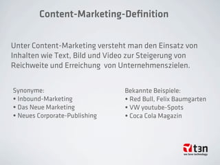 Content-Marketing-Deﬁnition
Unter Content-Marketing versteht man den Einsatz von
Inhalten wie Text, Bild und Video zur Steigerung von
Reichweite und Erreichung von Unternehmenszielen.
Synonyme:
• Inbound-Marketing
• Das Neue Marketing
• Neues Corporate-Publishing
Bekannte Beispiele:
• Red Bull, Felix Baumgarten
• VW youtube-Spots
• Coca Cola Magazin
 
