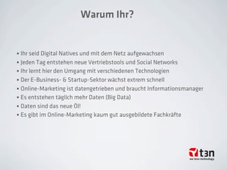 Warum Ihr?
• Ihr seid Digital Natives und mit dem Netz aufgewachsen
• Jeden Tag entstehen neue Vertriebstools und Social Networks
• Ihr lernt hier den Umgang mit verschiedenen Technologien
• Der E-Business- & Startup-Sektor wächst extrem schnell
• Online-Marketing ist datengetrieben und braucht Informationsmanager
• Es entstehen täglich mehr Daten (Big Data)
• Daten sind das neue Öl!
• Es gibt im Online-Marketing kaum gut ausgebildete Fachkräfte
 