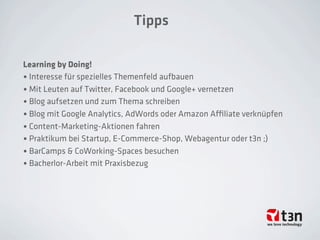 Tipps
Learning by Doing!
• Interesse für spezielles Themenfeld aufbauen
• Mit Leuten auf Twitter, Facebook und Google+ vernetzen
• Blog aufsetzen und zum Thema schreiben
• Blog mit Google Analytics, AdWords oder Amazon Aﬃliate verknüpfen
• Content-Marketing-Aktionen fahren
• Praktikum bei Startup, E-Commerce-Shop, Webagentur oder t3n ;)
• BarCamps & CoWorking-Spaces besuchen
• Bacherlor-Arbeit mit Praxisbezug
 