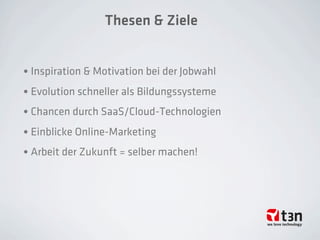 Thesen & Ziele
• Inspiration & Motivation bei der Jobwahl
• Evolution schneller als Bildungssysteme
• Chancen durch SaaS/Cloud-Technologien
• Einblicke Online-Marketing
• Arbeit der Zukunft = selber machen!
 