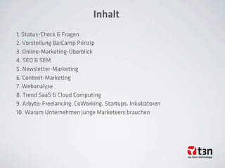 Inhalt
1. Status-Check & Fragen
2. Vorstellung BarCamp Prinzip
3. Online-Marketing-Überblick
4. SEO & SEM 
5. Newsletter-Marketing 
6. Content-Marketing 
7. Webanalyse
8. Trend SaaS & Cloud Computing
9. Arbyte: Freelancing, CoWorking, Startups, Inkubatoren
10. Warum Unternehmen junge Marketeers brauchen
 